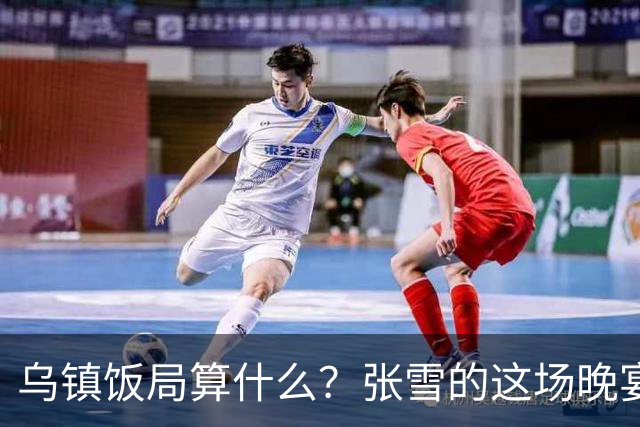 乌镇饭局算什么？张雪的这场晚宴，戳破了多少饭局的虚排场